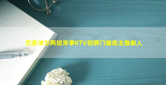 巴彦淖尔两班常事KTV招聘门槛低主推新人